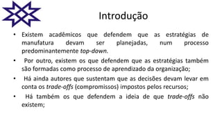 Introdução
• Existem acadêmicos que defendem que as estratégias de
manufatura devam ser planejadas, num processo
predominantemente top-down.
• Por outro, existem os que defendem que as estratégias também
são formadas como processo de aprendizado da organização;
• Há ainda autores que sustentam que as decisões devam levar em
conta os trade-offs (compromissos) impostos pelos recursos;
• Há também os que defendem a ideia de que trade-offs não
existem;
 
