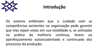 Introdução
Os autores enfatizam que o cuidado com as
competências existentes na organização pode garantir
que elas sejam vistas em sua totalidade e, se utilizadas
na prática da melhoria contínua, levem ao
aperfeiçoamento autossustentado e continuado dos
processos da produção.
 