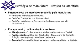 • Fazendo a voz do mercado ser ouvida pela manufatura
– Ambiente Manufatura é Complexa
– Decisões Constantes nos diversos níveis
– Decisões moldam as ações e os resultados nem sempre são
instantâneos
• Planejamento, realimentação e controle
– Planejamento: Conhecimento – Melhores Alternativas – Decisão
– Realimentação: Análise dos Resultados – Mecanismo de Controle –
Solução para os planos que não se realizaram
– Controle: Processo Contínuo para obter melhor resultado na decisão
Estratégia de Manufatura - Revisão da Literatura
 