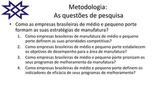 Metodologia:
As questões de pesquisa
• Como as empresas brasileiras de médio e pequeno porte
formam as suas estratégias de manufatura?
1. Como empresas brasileiras de manufatura de médio e pequeno
porte definem as suas prioridades competitivas?
2. Como empresas brasileiras de médio e pequeno porte estabelecem
os objetivos de desempenho para a área de manufatura?
3. Como empresas brasileiras de médio e pequeno porte priorizam os
seus programas de melhoramento da manufatura?
4. Como empresas brasileiras de médio e pequeno porte definem os
indicadores de eficácia de seus programas de melhoramento?
 