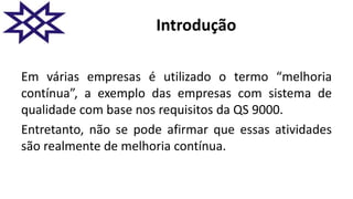 Introdução
Em várias empresas é utilizado o termo “melhoria
contínua”, a exemplo das empresas com sistema de
qualidade com base nos requisitos da QS 9000.
Entretanto, não se pode afirmar que essas atividades
são realmente de melhoria contínua.
 