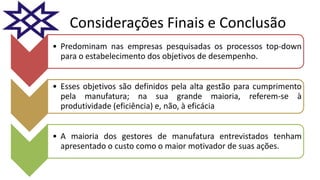 Considerações Finais e Conclusão
• Predominam nas empresas pesquisadas os processos top-down
para o estabelecimento dos objetivos de desempenho.
• Esses objetivos são definidos pela alta gestão para cumprimento
pela manufatura; na sua grande maioria, referem-se à
produtividade (eficiência) e, não, à eficácia
• A maioria dos gestores de manufatura entrevistados tenham
apresentado o custo como o maior motivador de suas ações.
 