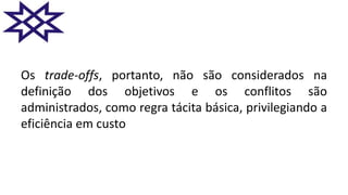 Os trade-offs, portanto, não são considerados na
definição dos objetivos e os conflitos são
administrados, como regra tácita básica, privilegiando a
eficiência em custo
 