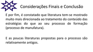 E por fim, é constatado que literatura tem-se mostrado
muito mais direcionada ao tratamento do conteúdo das
estratégias do que ao seu processo de formação
(processo de manufatura).
E as poucas literaturas propostas para o processo são
relativamente antigos.
Considerações Finais e Conclusão
 
