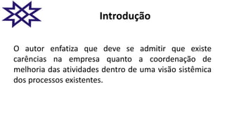 Introdução
O autor enfatiza que deve se admitir que existe
carências na empresa quanto a coordenação de
melhoria das atividades dentro de uma visão sistêmica
dos processos existentes.
 