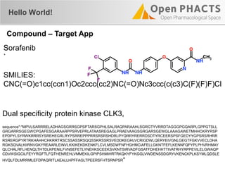 Sorafenib
`
SMILIES:
CNC(=O)c1cc(ccn1)Oc2ccc(cc2)NC(=O)Nc3ccc(c(c3)C(F)(F)F)Cl
Hello World!
Compound – Target App
Dual specificity protein kinase CLK3,
sequence":"MPVLSARRRELADHAGSGRRSGPSPTARSGPHLSALRAQPARAAHLSGRGTYVRRDTAGGGPGQARPLGPPGTSLL
GRGARRSGEGWCPGAFESGARAARPPSRVEPRLATAASREGAGLPRAEVAAGSGRGARSGEWGLAAAGAWETMHHCKRYRSP
EPDPYLSYRWKRRRSYSREHEGRLRYPSRREPPPRRSRSRSHDRLPYQRRYRERRDSDTYRCEERSPSFGEDYYGPSRSRHRR
RSRERGPYRTRKHAHHCHKRRTRSCSSASSRSQQSSKRSSRSVEDDKEGHLVCRIGDWLQERYEIVGNLGEGTFGKVVECLDHA
RGKSQVALKIIRNVGKYREAARLEINVLKKIKEKDKENKFLCVLMSDWFNFHGHMCIAFELLGKNTFEFLKENNFQPYPLPHVRHMAY
QLCHALRFLHENQLTHTDLKPENILFVNSEFETLYNEHKSCEEKSVKNTSIRVADFGSATFDHEHHTTIVATRHYRPPEVILELGWAQP
CDVWSIGCILFEYYRGFTLFQTHENREHLVMMEKILGPIPSHMIHRTRKQKYFYKGGLVWDENSSDGRYVKENCKPLKSYMLQDSLE
HVQLFDLMRRMLEFDPAQRITLAEALLHPFFAGLTPEERSFHTSRNPSR"
 