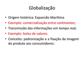 Globalização
•   Origem histórica: Expansão Marítima
•   Exemplo: comercialização entre continentes;
•   Transmissão das informações em tempo real;
•   Exemplo: bolsa de valores
•   Conceito: padronização e a fixação da imagem
    do produto aos consumidores:
 