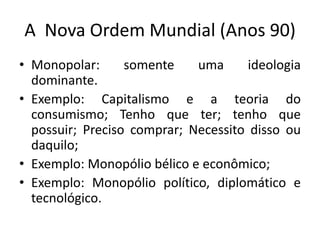 A Nova Ordem Mundial (Anos 90)
• Monopolar:      somente    uma      ideologia
  dominante.
• Exemplo: Capitalismo e a teoria do
  consumismo; Tenho que ter; tenho que
  possuir; Preciso comprar; Necessito disso ou
  daquilo;
• Exemplo: Monopólio bélico e econômico;
• Exemplo: Monopólio político, diplomático e
  tecnológico.
 