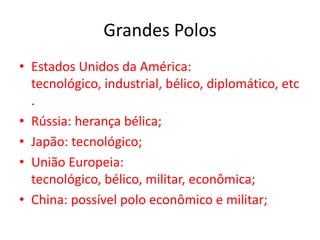 Grandes Polos
• Estados Unidos da América:
  tecnológico, industrial, bélico, diplomático, etc
  .
• Rússia: herança bélica;
• Japão: tecnológico;
• União Europeia:
  tecnológico, bélico, militar, econômica;
• China: possível polo econômico e militar;
 
