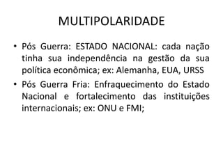 MULTIPOLARIDADE
• Pós Guerra: ESTADO NACIONAL: cada nação
  tinha sua independência na gestão da sua
  política econômica; ex: Alemanha, EUA, URSS
• Pós Guerra Fria: Enfraquecimento do Estado
  Nacional e fortalecimento das instituições
  internacionais; ex: ONU e FMI;
 