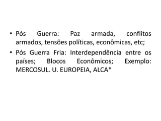 • Pós     Guerra:  Paz     armada,     conflitos
  armados, tensões políticas, econômicas, etc;
• Pós Guerra Fria: Interdependência entre os
  países;   Blocos   Econômicos;      Exemplo:
  MERCOSUL. U. EUROPEIA, ALCA*
 