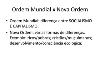 Ordem Mundial x Nova Ordem
• Ordem Mundial: diferença entre SOCIALISMO
  E CAPITALISMO;
• Nova Ordem: várias formas de diferenças.
  Exemplo: ricos/pobres; cristãos/muçulmanos;
  desenvolvimento/consciência ecológica;
 