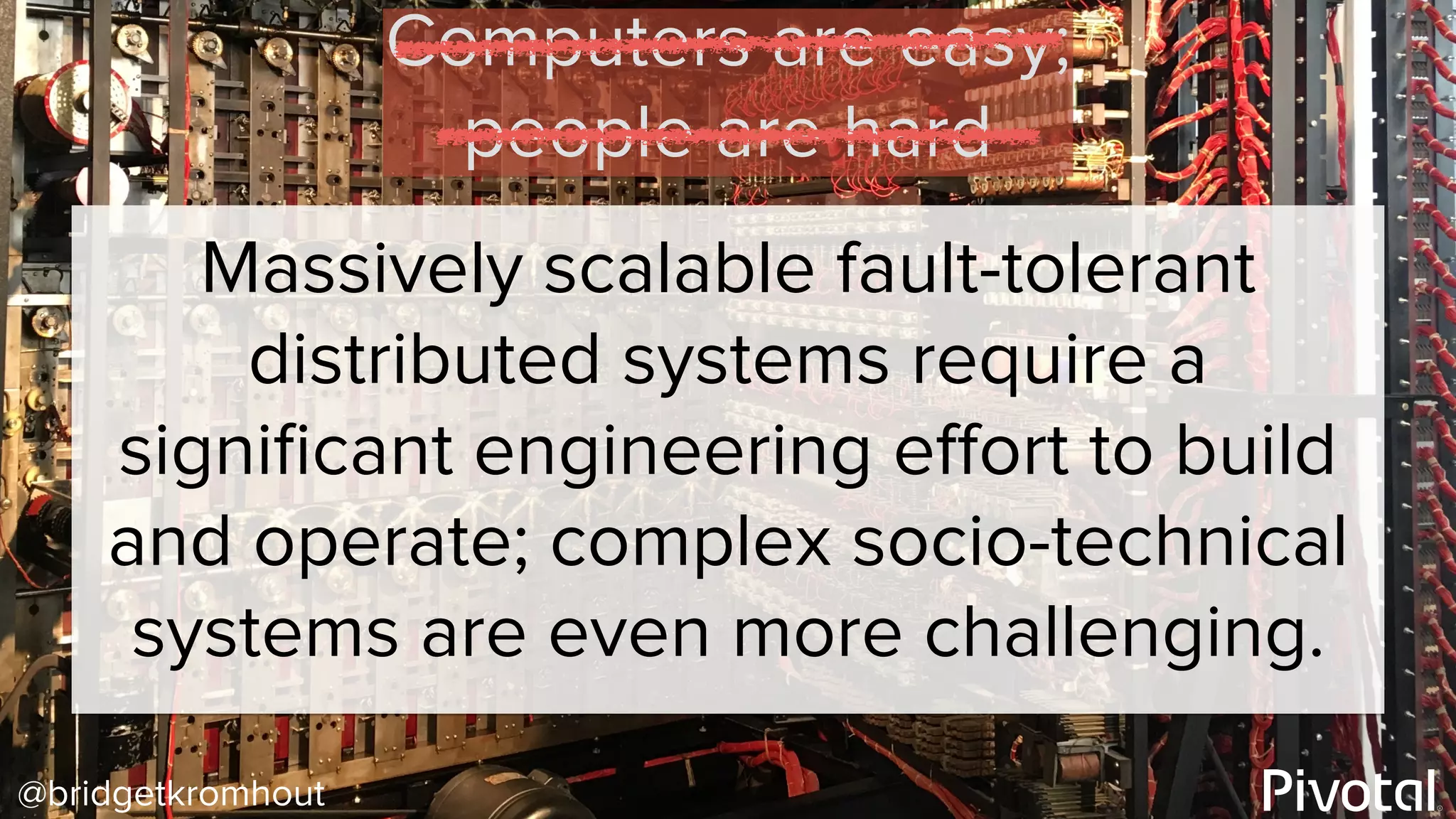 @bridgetkromhout
Massively scalable fault-tolerant
distributed systems require a
signiﬁcant engineering eﬀort to build
and operate; complex socio-technical
systems are even more challenging.
Computers are easy;
people are hard
 