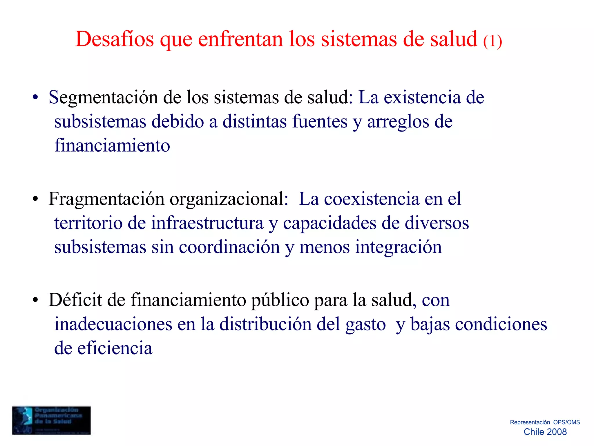 Desafíos que enfrentan los sistemas de salud  (1)  •  S egmentación de los sistemas de salud : La existencia de subsistemas debido a distintas fuentes y arreglos de financiamiento  •  Fragmentación organizacional :  La coexistencia en el territorio de infraestructura y capacidades de diversos subsistemas sin coordinación y menos integración  •  Déficit de financiamiento público para la salud , con inadecuaciones en la distribución del gasto  y bajas condiciones de eficiencia  Representación  OPS/OMS  Chile 2008  