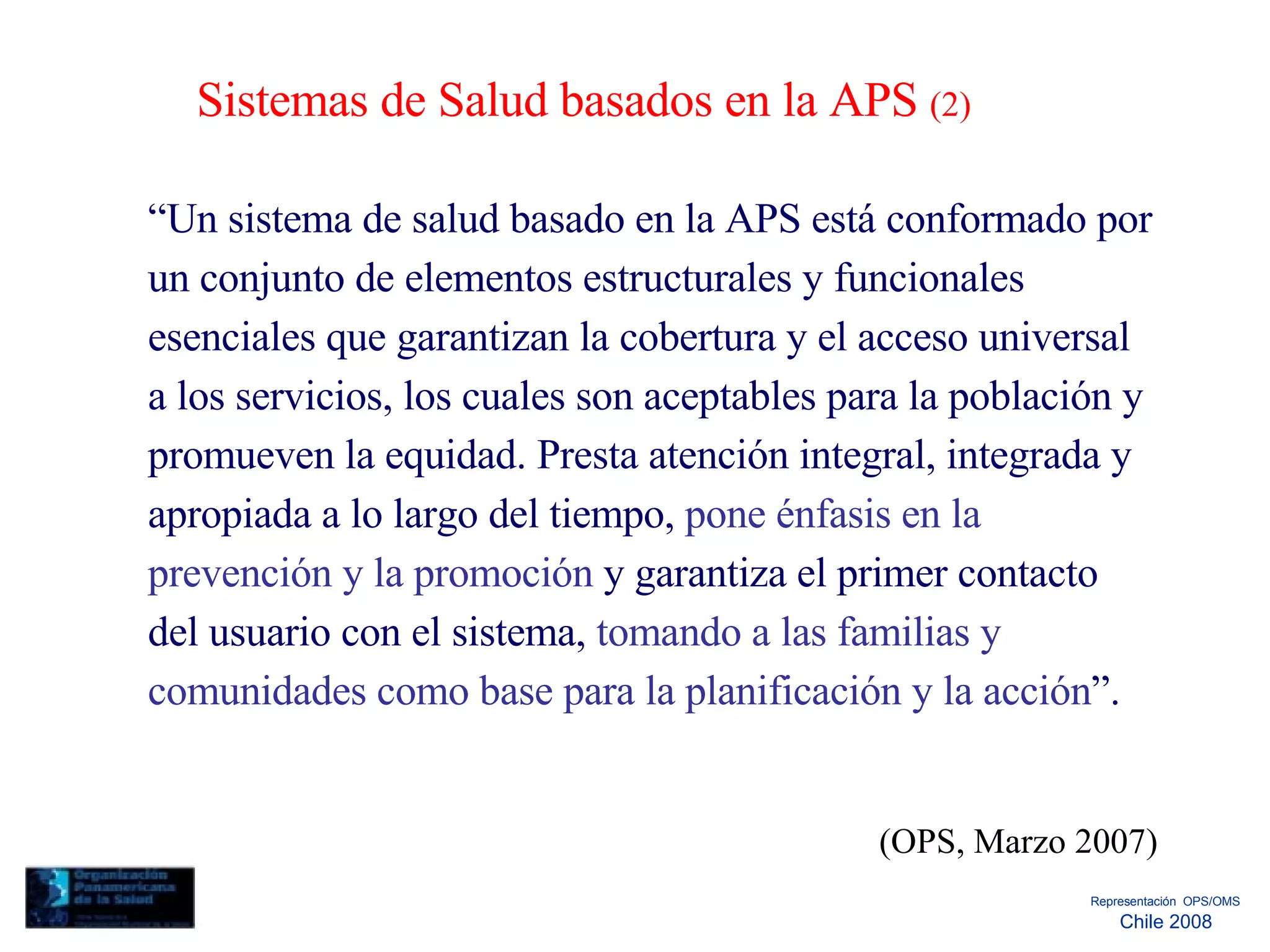 Sistemas de Salud basados en la APS  (2)  “ Un sistema de salud basado en la APS está conformado por un conjunto de elementos estructurales y funcionales esenciales que garantizan la cobertura y el acceso universal a los servicios, los cuales son aceptables para la población y promueven la equidad. Presta atención integral, integrada y apropiada a lo largo del tiempo,  pone énfasis en la prevención y la promoción  y garantiza el primer contacto del usuario con el sistema,  tomando a las familias y comunidades como base para la planificación y la acción ”.  (OPS, Marzo 2007)  Representación  OPS/OMS  Chile 2008  