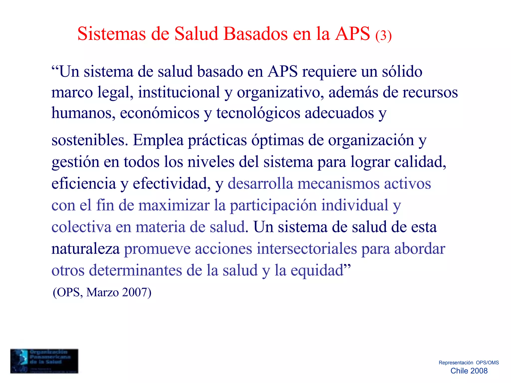 Sistemas de Salud Basados en la APS  (3)  “ Un sistema de salud basado en APS requiere un sólido marco legal, institucional y organizativo, además de recursos humanos, económicos y tecnológicos adecuados y  sostenibles. Emplea prácticas óptimas de organización y gestión en todos los niveles del sistema para lograr calidad, eficiencia y efectividad, y  desarrolla mecanismos activos con el fin de maximizar la participación individual y colectiva en materia de salud . Un sistema de salud de esta naturaleza  promueve acciones intersectoriales para abordar otros determinantes de la salud y la equidad ”  (OPS, Marzo 2007)  Representación  OPS/OMS  Chile 2008  