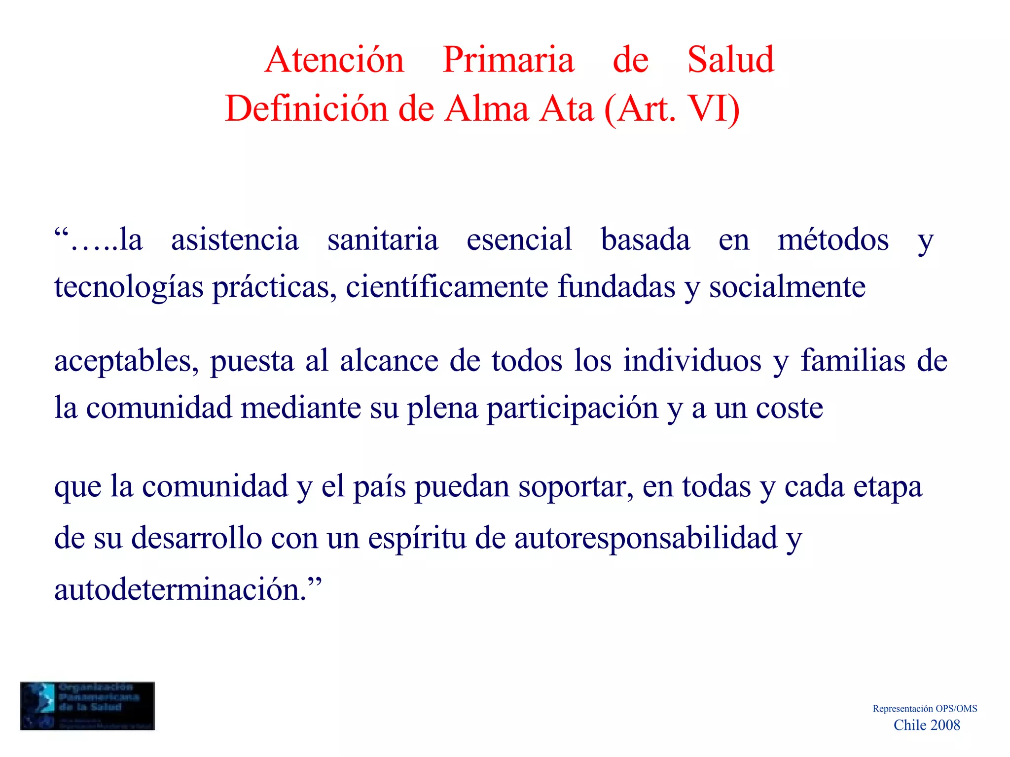 Atención Primaria de Salud Definición de Alma Ata (Art. VI)  “… ..la asistencia sanitaria esencial basada en métodos y tecnologías prácticas, científicamente fundadas y socialmente  aceptables, puesta al alcance de todos los individuos y familias de la comunidad mediante su plena participación y a un coste  que la comunidad y el país puedan soportar, en todas y cada etapa de su desarrollo con un espíritu de autoresponsabilidad y autodeterminación.”  Representación OPS/OMS  Chile 2008  