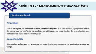 UNIR
CAPÍTULO 1 - 0 MACROAMBIENTE E SUAS VARIÁVEIS
Análise Ambiental
Tendências
São as variações no ambiente externo, lentas ou rápidas, mas persistentes, que podem afetar
de forma leve ou profunda os negócios ou atividades da organização, de seus clientes, dos
fornecedores ou da sociedade em geral.
Descontinuidade
São mudanças bruscas no ambiente da organização que ocorrem em curtíssimo espaço de
tempo.
 