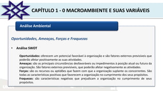 UNIR
CAPÍTULO 1 - 0 MACROAMBIENTE E SUAS VARIÁVEIS
Análise Ambiental
Oportunidades, Ameaças, Forças e Fraquezas
• Análise SWOT
Oportunidades: oferecem um potencial favorável à organização e são fatores externos previsíveis que
poderão afetar positivamente as suas atividades.
Ameaças: são as principais circunstâncias desfavoráveis ou impedimentos à posição atual ou futura da
organização. São fatores externos previsíveis, que poderão afetar negativamente as atividades.
Forças: são os recursos ou aptidões que fazem com que a organização suplante os concorrentes. São
todas as características positivas que favorecem a organização no cumprimento dos seus propósitos.
Fraquezas: são características negativas que prejudicam a organização no cumprimento de seus
propósitos.
 