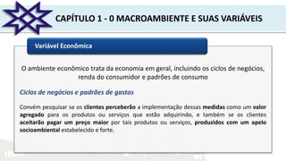 UNIR
CAPÍTULO 1 - 0 MACROAMBIENTE E SUAS VARIÁVEIS
Variável Econômica
O ambiente econômico trata da economia em geral, incluindo os ciclos de negócios,
renda do consumidor e padrões de consumo
Ciclos de negócios e padrões de gastos
Convém pesquisar se os clientes perceberão a implementação dessas medidas como um valor
agregado para os produtos ou serviços que estão adquirindo, e também se os clientes
aceitarão pagar um preço maior por tais produtos ou serviços, produzidos com um apelo
socioambiental estabelecido e forte.
 
