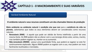 UNIR
CAPÍTULO 1 - 0 MACROAMBIENTE E SUAS VARIÁVEIS
Variável Ambiente Natural
O ambiente natural e seus recursos constituem um dos chamados fatores de produção
Meio ambiente ou ambiente natural é condição sine qua non para a existência da vida no
planeta, salientamos que todos os seus elementos devem ser considerados como recursos
naturais.
• Renováveis (RNR) - é aquele que pode ser obtido de forma indefinida a partir de uma
mesma fonte. Os RNR podem não se alterar com o uso (energia direta solar, ventos, marés),
mas também podem esgotar-se, manter-se ou aumentar.
• Não-renováveis (RNNR) - possui uma quantidade finita, que poderá se esgotar se este for
continuamente explorado. Alguns RNNR podem se esgotar com o uso, mas podem ser mais
facilmente reutilizados e reciclados.
 