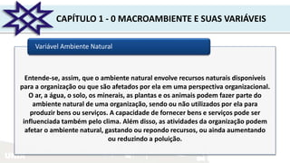 UNIR
CAPÍTULO 1 - 0 MACROAMBIENTE E SUAS VARIÁVEIS
Variável Ambiente Natural
Entende-se, assim, que o ambiente natural envolve recursos naturais disponíveis
para a organização ou que são afetados por ela em uma perspectiva organizacional.
O ar, a água, o solo, os minerais, as plantas e os animais podem fazer parte do
ambiente natural de uma organização, sendo ou não utilizados por ela para
produzir bens ou serviços. A capacidade de fornecer bens e serviços pode ser
influenciada também pelo clima. Além disso, as atividades da organização podem
afetar o ambiente natural, gastando ou repondo recursos, ou ainda aumentando
ou reduzindo a poluição.
 