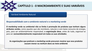 UNIR
CAPÍTULO 1 - 0 MACROAMBIENTE E SUAS VARIÁVEIS
Variável Ambiente Natural
Responsabilidade com o ambiente natural e o marketing verde
O marketing verde ou ambiental não se limita à promoção de produtos que tenham alguns
atributos verdes, como aqueles que são recicláveis, naturais e com baixo consumo de energia,
pois, para ser ambientalmente responsável, a organização deve, antes de tudo, organizar-se
para ser socioambientalmente responsável em todas as suas atividades.
As organizações que praticam o marketing verde procuram mostrar que seus produtos
causam menor ou nenhum dano ao meio ambiente
 
