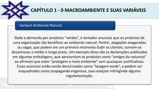 UNIR
CAPÍTULO 1 - 0 MACROAMBIENTE E SUAS VARIÁVEIS
Variável Ambiente Natural
Dada a demanda por produtos “verdes”, é tentador anunciar que os produtos de
uma organização são benéficos ao ambiente natural. Porém, alegações exageradas
ou vagas, que podem em um primeiro momento iludir os clientes, tornam-se
desastrosas a médio e longo prazo. Um exemplo disso são as declarações publicadas
em algumas embalagens, que apresentam os produtos como “amigos da natureza”
ou afirmam que estes “protegem o meio ambiente” sem quaisquer justificativas.
Esses anúncios estão sendo denunciados como “lavagem verde”, e podem ser
enquadrados como propaganda enganosa, caso estejam infringindo alguma
regulamentação.
 