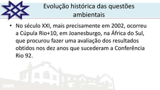 UNIR
Evolução histórica das questões
ambientais
• No século XXI, mais precisamente em 2002, ocorreu
a Cúpula Rio+10, em Joanesburgo, na África do Sul,
que procurou fazer uma avaliação dos resultados
obtidos nos dez anos que sucederam a Conferência
Rio 92.
 