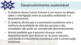 UNIR
Desenvolvimento sustentável
• O relatório Nosso Futuro Comum é um marco no debate
sobre a interligação entre as questões ambientais e o
desenvolvimento.
• O relatório afirma que o crescimento econômico sem a
melhoria da qualidade de vida das pessoas e das
sociedades não pode ser considerado desenvolvimento.
• Mostra também que é possível alcançar maior
desenvolvimento sem destruir os recursos naturais,
conciliando o crescimento econômico com a conservação
ambiental.
 
