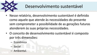 UNIR
Desenvolvimento sustentável
• Nesse relatório, desenvolvimento sustentável é definido
como aquele que atende às necessidades do presente
sem comprometer a possibilidade de as gerações futuras
atenderem às suas próprias necessidades.
• O conceito de desenvolvimento sustentável é composto
por três dimensões:
– Econômica
– Social
– Ambiental.
 