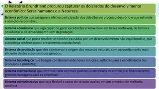UNIR
O Relatório Brundtland procurou capturar os dois lados do desenvolvimento
econômico: Seres humanos e a Natureza.
Sistema político que assegure a efetiva participação dos cidadãos no processo decisório e que estimule
a atuação responsável;
Sistema econômico que seja capaz de gerar excedentes e know-how em bases confiáveis, de forma a
possibilitar o desenvolvimento sem degradação;
sistema social que possa resolver as tensões causadas por um desenvolvimento não-equilibrado e, que
estabeleça critérios para o crescimento populacional;
Sistema de produção que vise a preservar a origem dos recursos naturais, com aproveitamento mais
eficiente destes e dos resíduos gerados;
Sistema tecnológico que busque constantemente novas soluções, voltadas para a ecoeficiência dos
processos e produtos;
Sistema internacional que estimule cada vez mais padrões sustentáveis de comércio e financiamento,
gerando vantagens para as empresas;
Sistema administrativo que seja flexível e capaz de se auto-avaliar, em um processo de melhoria
contínua.
 