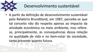 UNIR
Desenvolvimento sustentável
• A partir da definição de desenvolvimento sustentável
pelo Relatório Brundtland, em 1987, percebe-se que
tal conceito não diz respeito apenas ao impacto da
atividade econômica no meio ambiente, mas refere-
se, principalmente, às consequências dessa relação
na qualidade de vida e no bem-estar da sociedade,
tanto presente quanto futura.
 