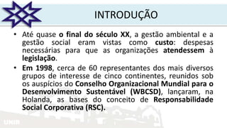 UNIR
INTRODUÇÃO
• Até quase o final do século XX, a gestão ambiental e a
gestão social eram vistas como custo: despesas
necessárias para que as organizações atendessem à
legislação.
• Em 1998, cerca de 60 representantes dos mais diversos
grupos de interesse de cinco continentes, reunidos sob
os auspícios do Conselho Organizacional Mundial para o
Desenvolvimento Sustentável (WBCSD), lançaram, na
Holanda, as bases do conceito de Responsabilidade
Social Corporativa (RSC).
 