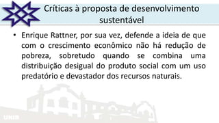 UNIR
Críticas à proposta de desenvolvimento
sustentável
• Enrique Rattner, por sua vez, defende a ideia de que
com o crescimento econômico não há redução de
pobreza, sobretudo quando se combina uma
distribuição desigual do produto social com um uso
predatório e devastador dos recursos naturais.
 