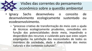 UNIR
Visões das correntes do pensamento
econômico sobre a questão ambiental
• Ignacy Sachs desenvolveu o conceito de
desenvolvimento ecologicamente sustentado ou
ecodesenvolvimento.
– “processo criativo de transformação do meio com a ajuda
de técnicas ecologicamente prudentes, concebidas em
função das potencialidades deste meio, impedindo o
desperdício dos recursos e cuidando para que estes sejam
empregados na satisfação das necessidades de todos os
membros da sociedade, dada a diversidade dos meios
naturais e dos contextos culturais”.
 