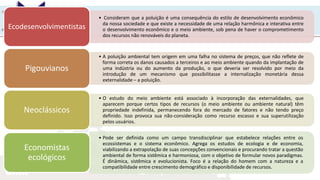 UNIR
• Consideram que a poluição é uma consequência do estilo de desenvolvimento econômico
da nossa sociedade e que existe a necessidade de uma relação harmônica e interativa entre
o desenvolvimento econômico e o meio ambiente, sob pena de haver o comprometimento
dos recursos não renováveis do planeta.
Ecodesenvolvimentistas
• A poluição ambiental tem origem em uma falha no sistema de preços, que não reflete de
forma correta os danos causados a terceiros e ao meio ambiente quando da implantação de
uma indústria ou do aumento da produção, o que deveria ser resolvido por meio da
introdução de um mecanismo que possibilitasse a internalização monetária dessa
externalidade – a poluição.
Pigouvianos
• O estudo do meio ambiente está associado à incorporação das externalidades, que
aparecem porque certos tipos de recursos (o meio ambiente ou ambiente natural) têm
propriedade indefinida, permanecendo fora do mercado de fatores e não tendo preço
definido. Isso provoca sua não-consideração como recurso escasso e sua superutilização
pelos usuários.
Neoclássicos
• Pode ser definida como um campo transdisciplinar que estabelece relações entre os
ecossistemas e o sistema econômico. Agrega os estudos de ecologia e de economia,
viabilizando a extrapolação de suas concepções convencionais e procurando tratar a questão
ambiental de forma sistêmica e harmoniosa, com o objetivo de formular novos paradigmas.
É dinâmica, sistêmica e evolucionista. Foco é a relação do homem com a natureza e a
compatibilidade entre crescimento demográfico e disponibilidade de recursos.
Economistas
ecológicos
 