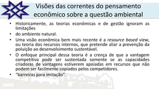 UNIR
• Historicamente, as teorias econômicas e de gestão ignoram as
limitações
• do ambiente natural.
• Uma visão econômica bem mais recente é a resource based view,
ou teoria dos recursos internos, que pretende aliar a prevenção da
poluição ao desenvolvimento sustentável.
• O enfoque principal dessa teoria é a crença de que a vantagem
competitiva pode ser sustentada somente se as capacidades
criadoras de vantagens estiverem apoiadas em recursos que não
podem ser facilmente copiados pelos competidores.
• “barreiras para imitação”.
Visões das correntes do pensamento
econômico sobre a questão ambiental
 