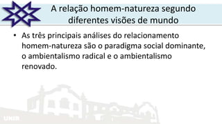 UNIR
A relação homem-natureza segundo
diferentes visões de mundo
• As três principais análises do relacionamento
homem-natureza são o paradigma social dominante,
o ambientalismo radical e o ambientalismo
renovado.
 