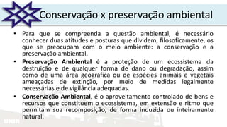 UNIR
Conservação x preservação ambiental
• Para que se compreenda a questão ambiental, é necessário
conhecer duas atitudes e posturas que dividem, filosoficamente, os
que se preocupam com o meio ambiente: a conservação e a
preservação ambiental.
• Preservação Ambiental é a proteção de um ecossistema da
destruição e de qualquer forma de dano ou degradação, assim
como de uma área geográfica ou de espécies animais e vegetais
ameaçadas de extinção, por meio de medidas legalmente
necessárias e de vigilância adequadas.
• Conservação Ambiental, é o aproveitamento controlado de bens e
recursos que constituem o ecossistema, em extensão e ritmo que
permitam sua recomposição, de forma induzida ou inteiramente
natural.
 