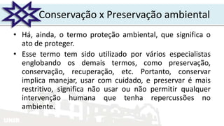 UNIR
Conservação x Preservação ambiental
• Há, ainda, o termo proteção ambiental, que significa o
ato de proteger.
• Esse termo tem sido utilizado por vários especialistas
englobando os demais termos, como preservação,
conservação, recuperação, etc. Portanto, conservar
implica manejar, usar com cuidado, e preservar é mais
restritivo, significa não usar ou não permitir qualquer
intervenção humana que tenha repercussões no
ambiente.
 