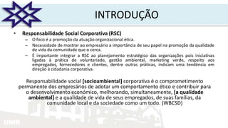 UNIR
INTRODUÇÃO
• Responsabilidade Social Corporativa (RSC)
– O foco é a promoção da atuação organizacional ética.
– Necessidade de mostrar ao empresário a importância de seu papel na promoção da qualidade
de vida da comunidade que o cerca.
– É importante integrar a RSC ao planejamento estratégico das organizações pois iniciativas
ligadas à prática de voluntariado, gestão ambiental, marketing verde, respeito aos
empregados, fornecedores e clientes, dentre outras práticas, indicam uma tendência em
direção à cidadania corporativa.
Responsabilidade social [socioambiental] corporativa é o comprometimento
permanente dos empresários de adotar um comportamento ético e contribuir para
o desenvolvimento económico, melhorando, simultaneamente, [a qualidade
ambiental] e a qualidade de vida de seus empregados, de suas famílias, da
comunidade local e da sociedade como um todo. (WBCSD)
 