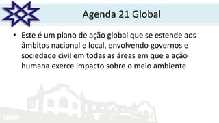 UNIR
Agenda 21 Global
• Este é um plano de ação global que se estende aos
âmbitos nacional e local, envolvendo governos e
sociedade civil em todas as áreas em que a ação
humana exerce impacto sobre o meio ambiente
 