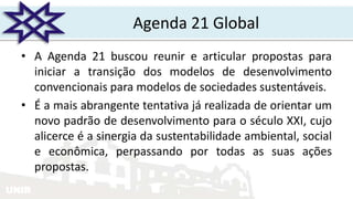 UNIR
Agenda 21 Global
• A Agenda 21 buscou reunir e articular propostas para
iniciar a transição dos modelos de desenvolvimento
convencionais para modelos de sociedades sustentáveis.
• É a mais abrangente tentativa já realizada de orientar um
novo padrão de desenvolvimento para o século XXI, cujo
alicerce é a sinergia da sustentabilidade ambiental, social
e econômica, perpassando por todas as suas ações
propostas.
 