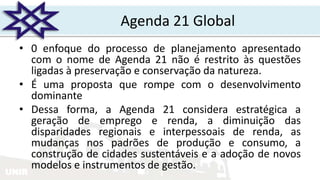 UNIR
Agenda 21 Global
• 0 enfoque do processo de planejamento apresentado
com o nome de Agenda 21 não é restrito às questões
ligadas à preservação e conservação da natureza.
• É uma proposta que rompe com o desenvolvimento
dominante
• Dessa forma, a Agenda 21 considera estratégica a
geração de emprego e renda, a diminuição das
disparidades regionais e interpessoais de renda, as
mudanças nos padrões de produção e consumo, a
construção de cidades sustentáveis e a adoção de novos
modelos e instrumentos de gestão.
 