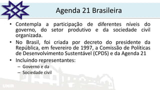 UNIR
Agenda 21 Brasileira
• Contempla a participação de diferentes níveis do
governo, do setor produtivo e da sociedade civil
organizada.
• No Brasil, foi criada por decreto do presidente da
República, em fevereiro de 1997, a Comissão de Políticas
de Desenvolvimento Sustentável (CPDS) e da Agenda 21
• Incluindo representantes:
– Governo e da
– Sociedade civil
 