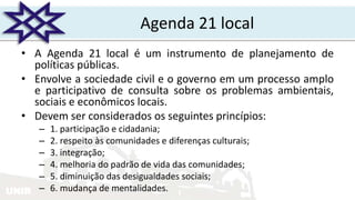 UNIR
Agenda 21 local
• A Agenda 21 local é um instrumento de planejamento de
políticas públicas.
• Envolve a sociedade civil e o governo em um processo amplo
e participativo de consulta sobre os problemas ambientais,
sociais e econômicos locais.
• Devem ser considerados os seguintes princípios:
– 1. participação e cidadania;
– 2. respeito às comunidades e diferenças culturais;
– 3. integração;
– 4. melhoria do padrão de vida das comunidades;
– 5. diminuição das desigualdades sociais;
– 6. mudança de mentalidades.
 