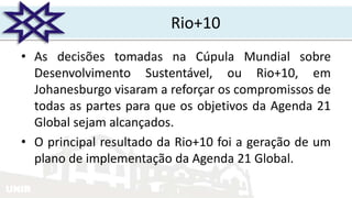 UNIR
Rio+10
• As decisões tomadas na Cúpula Mundial sobre
Desenvolvimento Sustentável, ou Rio+10, em
Johanesburgo visaram a reforçar os compromissos de
todas as partes para que os objetivos da Agenda 21
Global sejam alcançados.
• O principal resultado da Rio+10 foi a geração de um
plano de implementação da Agenda 21 Global.
 
