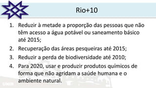 UNIR
Rio+10
1. Reduzir à metade a proporção das pessoas que não
têm acesso a água potável ou saneamento básico
até 2015;
2. Recuperação das áreas pesqueiras até 2015;
3. Reduzir a perda de biodiversidade até 2010;
4. Para 2020, usar e produzir produtos químicos de
forma que não agridam a saúde humana e o
ambiente natural.
 
