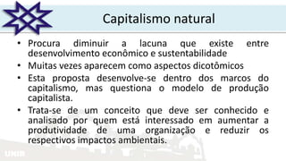 UNIR
Capitalismo natural
• Procura diminuir a lacuna que existe entre
desenvolvimento econômico e sustentabilidade
• Muitas vezes aparecem como aspectos dicotômicos
• Esta proposta desenvolve-se dentro dos marcos do
capitalismo, mas questiona o modelo de produção
capitalista.
• Trata-se de um conceito que deve ser conhecido e
analisado por quem está interessado em aumentar a
produtividade de uma organização e reduzir os
respectivos impactos ambientais.
 